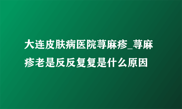 大连皮肤病医院荨麻疹_荨麻疹老是反反复复是什么原因