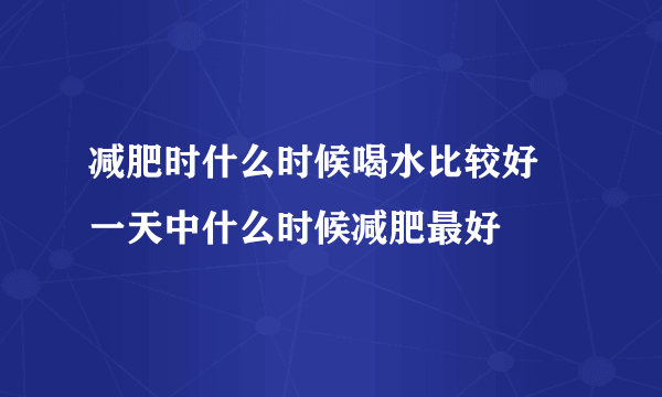 减肥时什么时候喝水比较好 一天中什么时候减肥最好