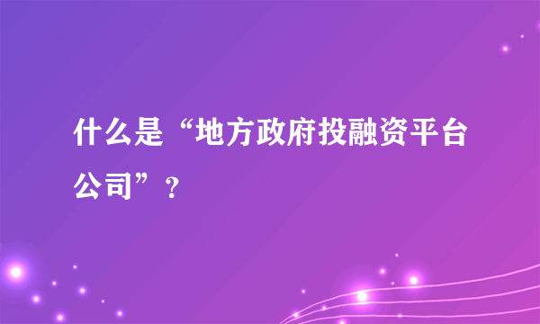 什么是“地方政府投融资平台公司”？