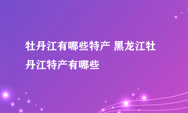 牡丹江有哪些特产 黑龙江牡丹江特产有哪些