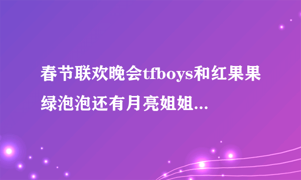 春节联欢晚会tfboys和红果果绿泡泡还有月亮姐姐唱的歌曲是什么歌 m，bubukua，c