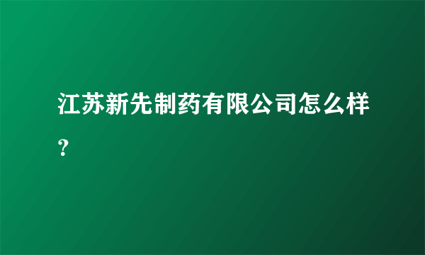 江苏新先制药有限公司怎么样？