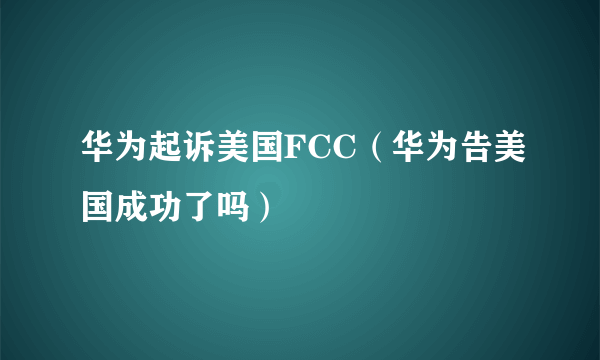 华为起诉美国FCC（华为告美国成功了吗）