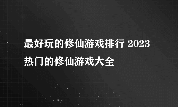 最好玩的修仙游戏排行 2023热门的修仙游戏大全