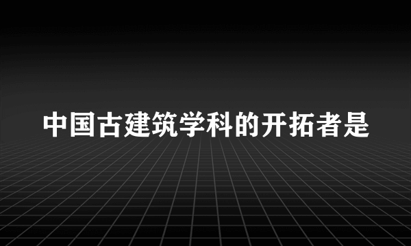 中国古建筑学科的开拓者是