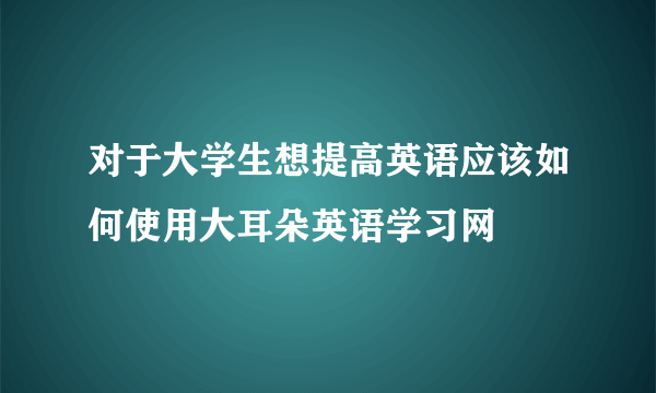 对于大学生想提高英语应该如何使用大耳朵英语学习网