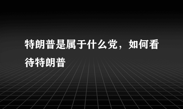 特朗普是属于什么党，如何看待特朗普