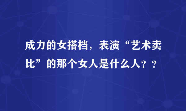 成力的女搭档，表演“艺术卖比”的那个女人是什么人？？