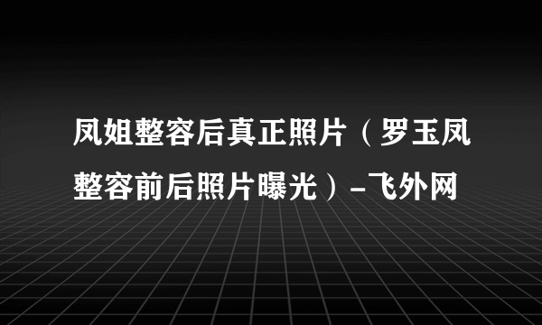 凤姐整容后真正照片（罗玉凤整容前后照片曝光）-飞外网