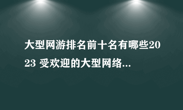 大型网游排名前十名有哪些2023 受欢迎的大型网络游戏下载推荐