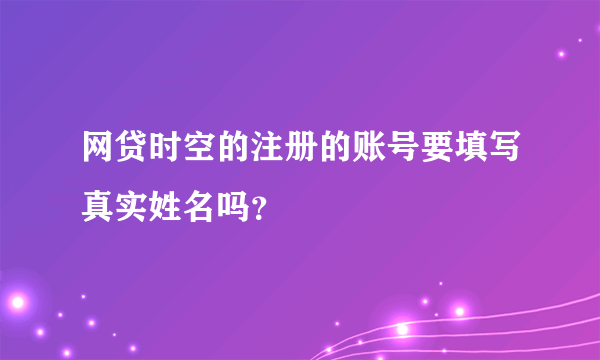 网贷时空的注册的账号要填写真实姓名吗？