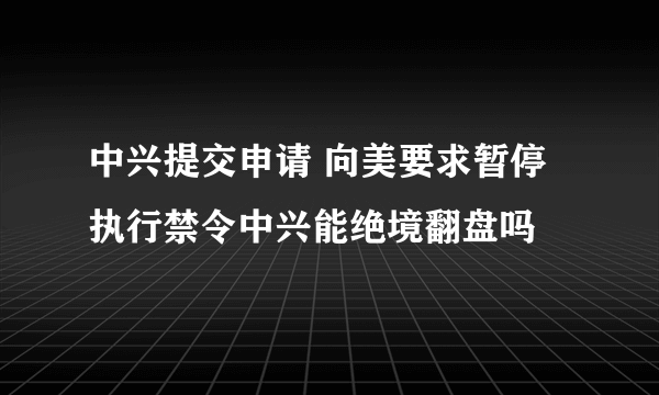 中兴提交申请 向美要求暂停执行禁令中兴能绝境翻盘吗