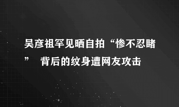 吴彦祖罕见晒自拍“惨不忍睹”  背后的纹身遭网友攻击