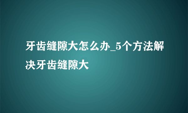 牙齿缝隙大怎么办_5个方法解决牙齿缝隙大