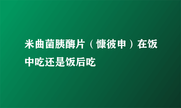 米曲菌胰酶片（慷彼申）在饭中吃还是饭后吃