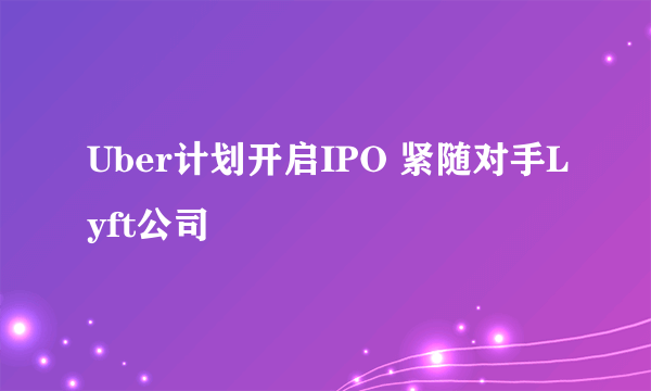 Uber计划开启IPO 紧随对手Lyft公司