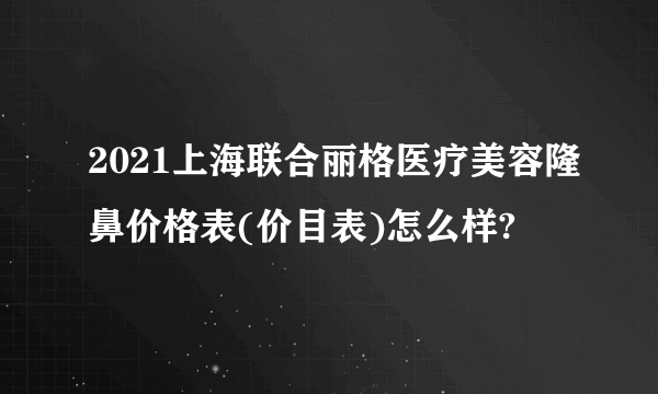 2021上海联合丽格医疗美容隆鼻价格表(价目表)怎么样?