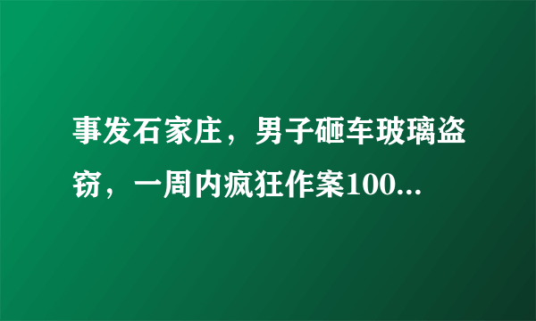 事发石家庄，男子砸车玻璃盗窃，一周内疯狂作案100余起, 你怎么看？