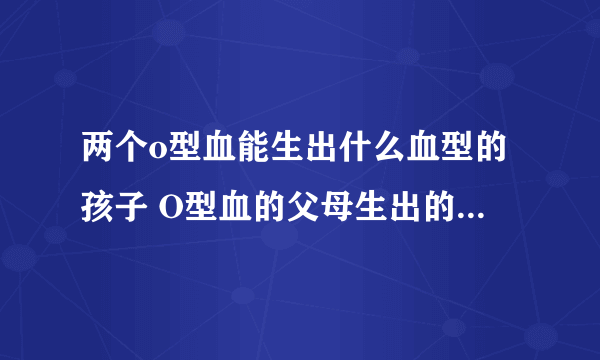 两个o型血能生出什么血型的孩子 O型血的父母生出的宝宝更聪明吗？