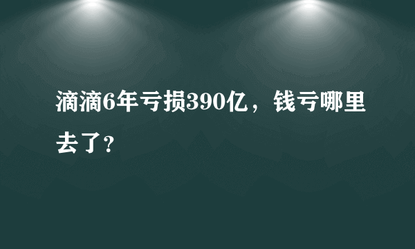 滴滴6年亏损390亿，钱亏哪里去了？