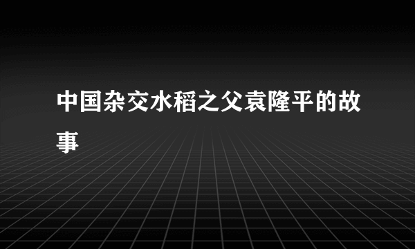 中国杂交水稻之父袁隆平的故事