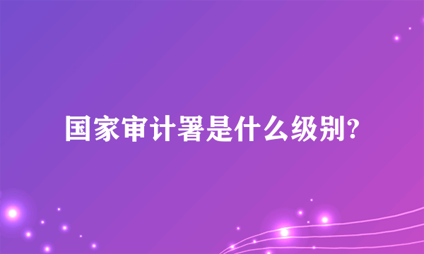 国家审计署是什么级别?