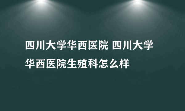 四川大学华西医院 四川大学华西医院生殖科怎么样