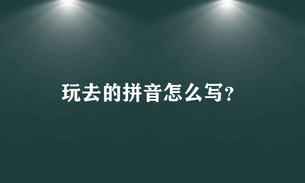 玩去的拼音怎么写？