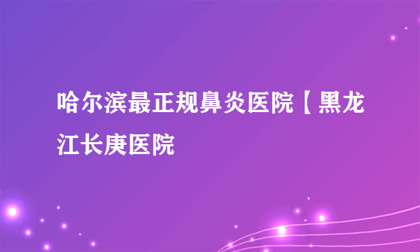 哈尔滨最正规鼻炎医院【黑龙江长庚医院