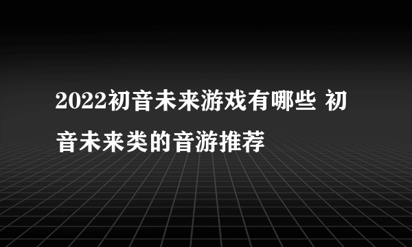 2022初音未来游戏有哪些 初音未来类的音游推荐