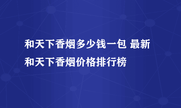 和天下香烟多少钱一包 最新和天下香烟价格排行榜