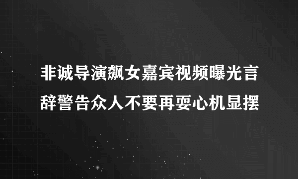 非诚导演飙女嘉宾视频曝光言辞警告众人不要再耍心机显摆