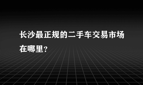 长沙最正规的二手车交易市场在哪里？