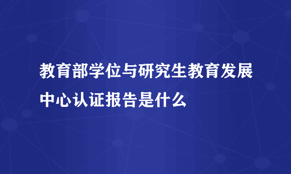 教育部学位与研究生教育发展中心认证报告是什么