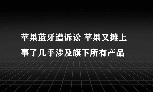 苹果蓝牙遭诉讼 苹果又摊上事了几乎涉及旗下所有产品