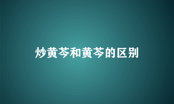 炒黄芩和黄芩的区别