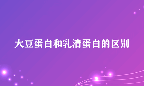 大豆蛋白和乳清蛋白的区别