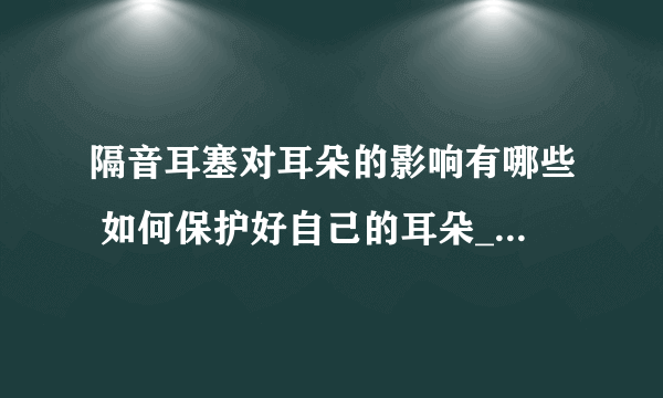 隔音耳塞对耳朵的影响有哪些 如何保护好自己的耳朵_隔音耳塞的定义及鉴别方法