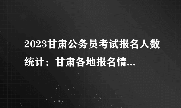 2023甘肃公务员考试报名人数统计：甘肃各地报名情况一览表【截至27日16时】