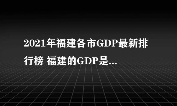 2021年福建各市GDP最新排行榜 福建的GDP是多少 福建9个市经济数据