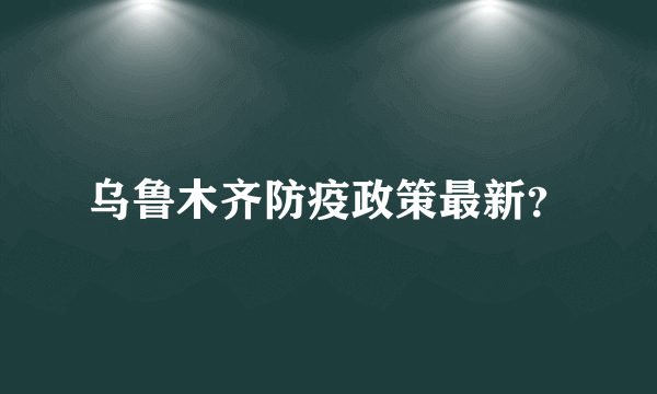 乌鲁木齐防疫政策最新？