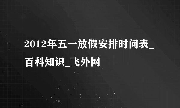 2012年五一放假安排时间表_百科知识_飞外网