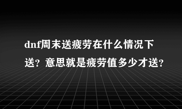 dnf周末送疲劳在什么情况下送？意思就是疲劳值多少才送？