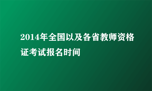 2014年全国以及各省教师资格证考试报名时间