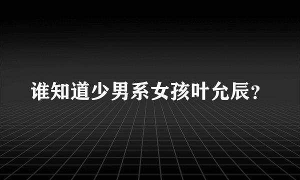 谁知道少男系女孩叶允辰？