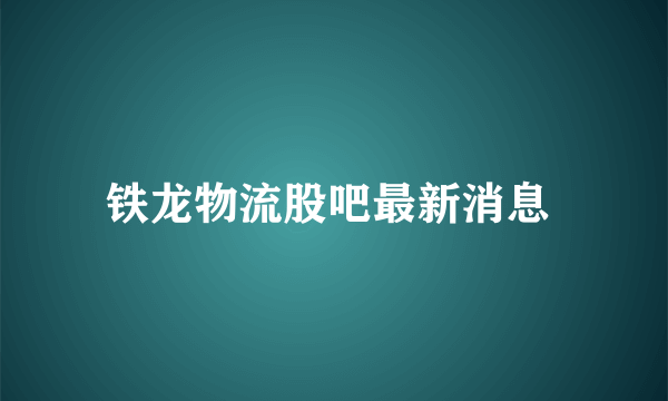 铁龙物流股吧最新消息 