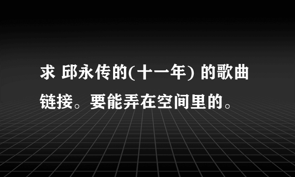 求 邱永传的(十一年) 的歌曲链接。要能弄在空间里的。