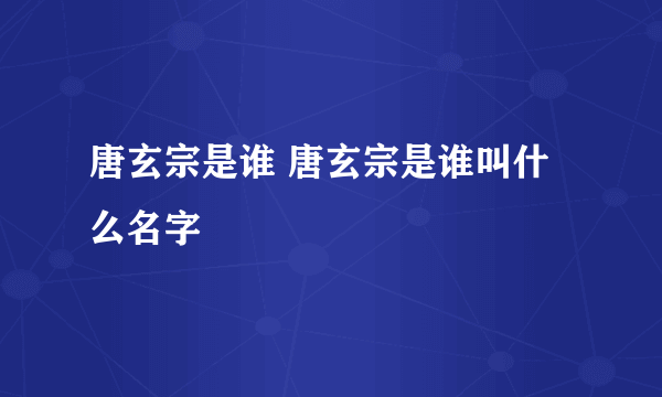 唐玄宗是谁 唐玄宗是谁叫什么名字