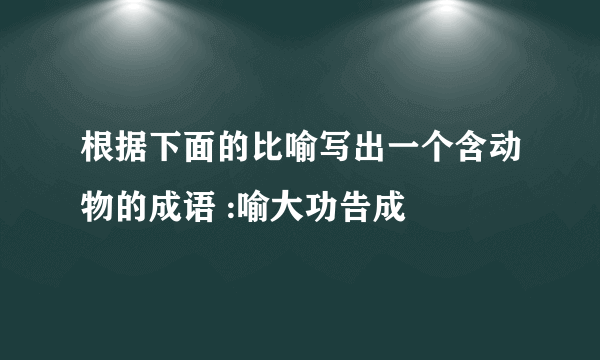 根据下面的比喻写出一个含动物的成语 :喻大功告成