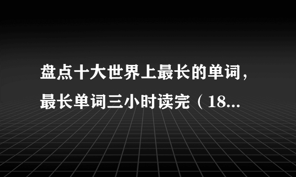 盘点十大世界上最长的单词，最长单词三小时读完（189819个字母）